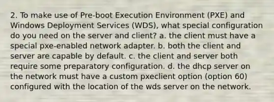 2. To make use of Pre-boot Execution Environment (PXE) and Windows Deployment Services (WDS), what special configuration do you need on the server and client? a. the client must have a special pxe-enabled network adapter. b. both the client and server are capable by default. c. the client and server both require some preparatory configuration. d. the dhcp server on the network must have a custom pxeclient option (option 60) configured with the location of the wds server on the network.