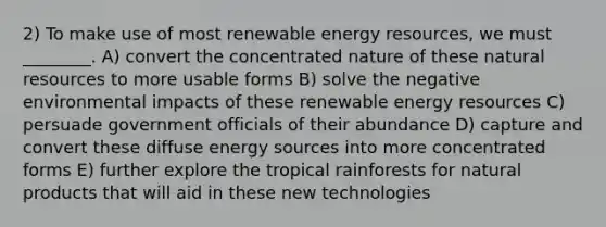 2) To make use of most renewable energy resources, we must ________. A) convert the concentrated nature of these natural resources to more usable forms B) solve the negative environmental impacts of these renewable energy resources C) persuade government officials of their abundance D) capture and convert these diffuse energy sources into more concentrated forms E) further explore the tropical rainforests for natural products that will aid in these new technologies