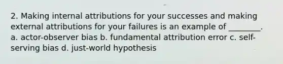 2. Making internal attributions for your successes and making external attributions for your failures is an example of ________. a. actor-observer bias b. fundamental attribution error c. self-serving bias d. just-world hypothesis