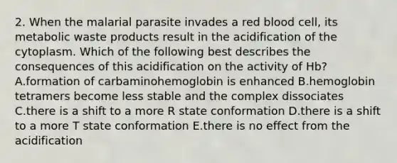 2. When the malarial parasite invades a red blood cell, its metabolic waste products result in the acidification of the cytoplasm. Which of the following best describes the consequences of this acidification on the activity of Hb? A.formation of carbaminohemoglobin is enhanced B.hemoglobin tetramers become less stable and the complex dissociates C.there is a shift to a more R state conformation D.there is a shift to a more T state conformation E.there is no effect from the acidification