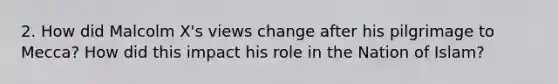 2. How did Malcolm X's views change after his pilgrimage to Mecca? How did this impact his role in the Nation of Islam?