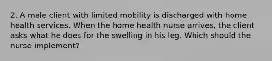 2. A male client with limited mobility is discharged with home health services. When the home health nurse arrives, the client asks what he does for the swelling in his leg. Which should the nurse implement?