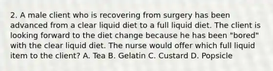 2. A male client who is recovering from surgery has been advanced from a clear liquid diet to a full liquid diet. The client is looking forward to the diet change because he has been "bored" with the clear liquid diet. The nurse would offer which full liquid item to the client? A. Tea B. Gelatin C. Custard D. Popsicle