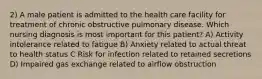 2) A male patient is admitted to the health care facility for treatment of chronic obstructive pulmonary disease. Which nursing diagnosis is most important for this patient? A) Activity intolerance related to fatigue B) Anxiety related to actual threat to health status C Risk for infection related to retained secretions D) Impaired gas exchange related to airflow obstruction