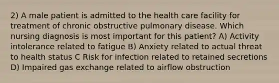 2) A male patient is admitted to the health care facility for treatment of chronic obstructive pulmonary disease. Which nursing diagnosis is most important for this patient? A) Activity intolerance related to fatigue B) Anxiety related to actual threat to health status C Risk for infection related to retained secretions D) Impaired gas exchange related to airflow obstruction