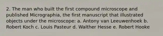 2. The man who built the first compound microscope and published Micrographia, the first manuscript that illustrated objects under the microscope: a. Antony van Leeuwenhoek b. Robert Koch c. Louis Pasteur d. Walther Hesse e. Robert Hooke