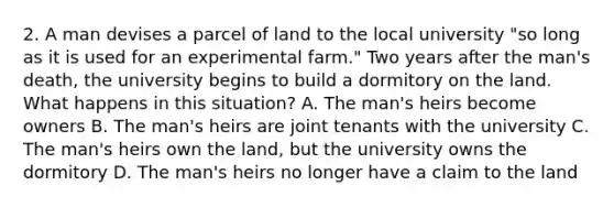 2. A man devises a parcel of land to the local university "so long as it is used for an experimental farm." Two years after the man's death, the university begins to build a dormitory on the land. What happens in this situation? A. The man's heirs become owners B. The man's heirs are joint tenants with the university C. The man's heirs own the land, but the university owns the dormitory D. The man's heirs no longer have a claim to the land