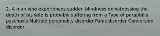 2. A man who experiences sudden blindness on witnessing the death of his wife is probably suffering from a Type of paraphilia pyschosis Multiple personality disorder Panic disorder Conversion disorder