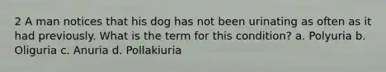 2 A man notices that his dog has not been urinating as often as it had previously. What is the term for this condition? a. Polyuria b. Oliguria c. Anuria d. Pollakiuria