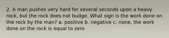 2. A man pushes very hard for several seconds upon a heavy rock, but the rock does not budge. What sign is the work done on the rock by the man? a. positive b. negative c. none, the work done on the rock is equal to zero