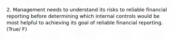 2. Management needs to understand its risks to reliable financial reporting before determining which internal controls would be most helpful to achieving its goal of reliable financial reporting. (True/ F)