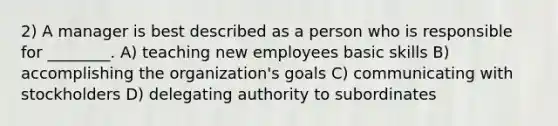 2) A manager is best described as a person who is responsible for ________. A) teaching new employees basic skills B) accomplishing the organization's goals C) communicating with stockholders D) delegating authority to subordinates