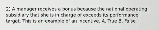 2) A manager receives a bonus because the national operating subsidiary that she is in charge of exceeds its performance target. This is an example of an incentive. A. True B. False