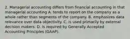 2. Managerial accounting differs from financial accounting in that managerial accounting A. tends to report on the company as a whole rather than segments of the company. B. emphasizes data relevance over data objectivity. C. is used primarily by external decision makers. D. is required by Generally Accepted Accounting Principles (GAAP).