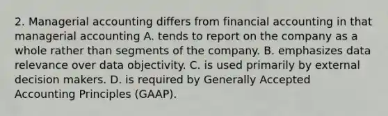 2. Managerial accounting differs from financial accounting in that managerial accounting A. tends to report on the company as a whole rather than segments of the company. B. emphasizes data relevance over data objectivity. C. is used primarily by external decision makers. D. is required by Generally Accepted Accounting Principles (GAAP).