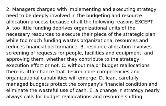 2. Managers charged with implementing and executing strategy need to be deeply involved in the budgeting and resource allocation process because of all the following reasons EXCEPT: A. too little funding deprives organizational units of the necessary resources to execute their piece of the strategic plan while too much funding wastes organizational resources and reduces financial performance. B. resource allocation involves screening of requests for people, facilities and equipment, and approving them, whether they contribute to the strategy execution effort or not. C. without major budget reallocations there is little chance that desired core competencies and organizational capabilities will emerge. D. lean, carefully managed budgets protect the company's financial condition and eliminate the wasteful use of cash. E. a change in strategy nearly always calls for budget reallocations and resource shifting.