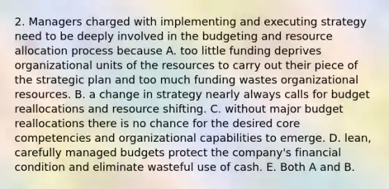 2. Managers charged with implementing and executing strategy need to be deeply involved in the budgeting and resource allocation process because A. too little funding deprives organizational units of the resources to carry out their piece of the strategic plan and too much funding wastes organizational resources. B. a change in strategy nearly always calls for budget reallocations and resource shifting. C. without major budget reallocations there is no chance for the desired core competencies and organizational capabilities to emerge. D. lean, carefully managed budgets protect the company's financial condition and eliminate wasteful use of cash. E. Both A and B.