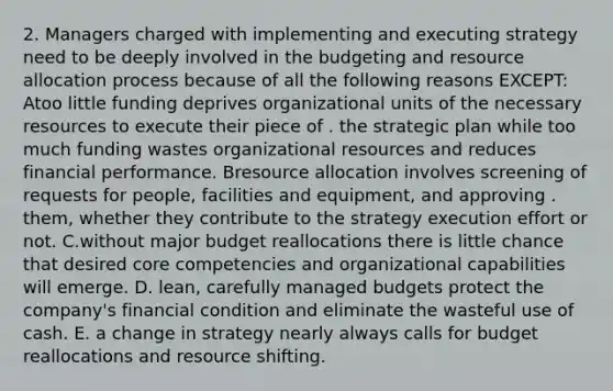 2. Managers charged with implementing and executing strategy need to be deeply involved in the budgeting and resource allocation process because of all the following reasons EXCEPT: Atoo little funding deprives organizational units of the necessary resources to execute their piece of . the strategic plan while too much funding wastes organizational resources and reduces financial performance. Bresource allocation involves screening of requests for people, facilities and equipment, and approving . them, whether they contribute to the strategy execution effort or not. C.without major budget reallocations there is little chance that desired core competencies and organizational capabilities will emerge. D. lean, carefully managed budgets protect the company's financial condition and eliminate the wasteful use of cash. E. a change in strategy nearly always calls for budget reallocations and resource shifting.