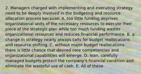 2. Managers charged with implementing and executing strategy need to be deeply involved in the budgeting and resource allocation process because: A. too little funding deprives organizational units of the necessary resources to execute their piece of the strategic plan while too much funding wastes organizational resources and reduces financial performance. B. a change in strategy nearly always calls for budget reallocations and resource shifting. C. without major budget reallocations there is little chance that desired core competencies and organizational capabilities will emerge. D. lean, carefully managed budgets protect the company's financial condition and eliminate the wasteful use of cash. E. All of these.