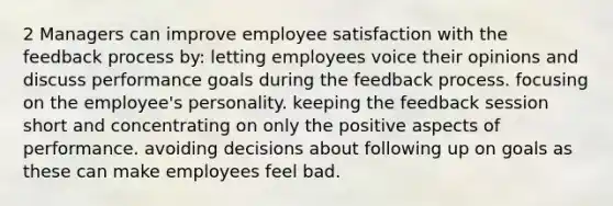 2 Managers can improve employee satisfaction with the feedback process by: letting employees voice their opinions and discuss performance goals during the feedback process. focusing on the employee's personality. keeping the feedback session short and concentrating on only the positive aspects of performance. avoiding decisions about following up on goals as these can make employees feel bad.