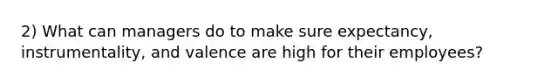 2) What can managers do to make sure expectancy, instrumentality, and valence are high for their employees?