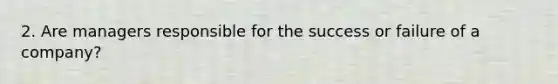 2. Are managers responsible for the success or failure of a company?