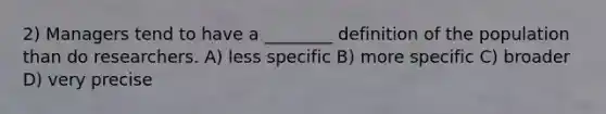 2) Managers tend to have a ________ definition of the population than do researchers. A) less specific B) more specific C) broader D) very precise