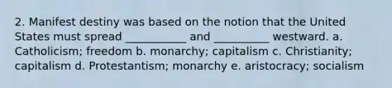 2. Manifest destiny was based on the notion that the United States must spread ___________ and __________ westward. a. Catholicism; freedom b. monarchy; capitalism c. Christianity; capitalism d. Protestantism; monarchy e. aristocracy; socialism