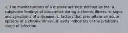 2. The manifestations of a disease are best defined as the: a. subjective feelings of discomfort during a chronic illness. b. signs and symptoms of a disease. c. factors that precipitate an acute episode of a chronic illness. d. early indicators of the prodromal stage of infection.