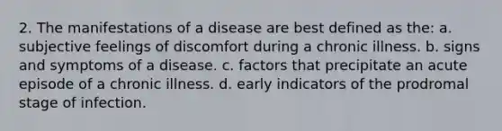 2. The manifestations of a disease are best defined as the: a. subjective feelings of discomfort during a chronic illness. b. signs and symptoms of a disease. c. factors that precipitate an acute episode of a chronic illness. d. early indicators of the prodromal stage of infection.