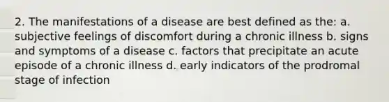 2. The manifestations of a disease are best defined as the: a. subjective feelings of discomfort during a chronic illness b. signs and symptoms of a disease c. factors that precipitate an acute episode of a chronic illness d. early indicators of the prodromal stage of infection