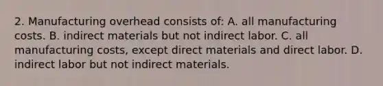 2. Manufacturing overhead consists of: A. all manufacturing costs. B. indirect materials but not indirect labor. C. all manufacturing costs, except direct materials and direct labor. D. indirect labor but not indirect materials.