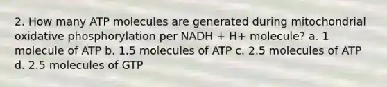 2. How many ATP molecules are generated during mitochondrial oxidative phosphorylation per NADH + H+ molecule? a. 1 molecule of ATP b. 1.5 molecules of ATP c. 2.5 molecules of ATP d. 2.5 molecules of GTP