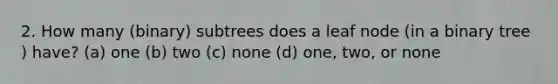 2. How many (binary) subtrees does a leaf node (in a binary tree ) have? (a) one (b) two (c) none (d) one, two, or none