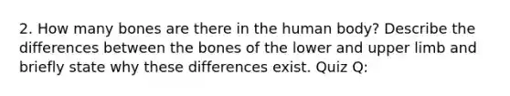 2. How many bones are there in the human body? Describe the differences between the bones of the lower and upper limb and briefly state why these differences exist. Quiz Q: