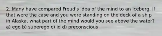 2. Many have compared Freud's idea of the mind to an iceberg. If that were the case and you were standing on the deck of a ship in Alaska, what part of the mind would you see above the water? a) ego b) superego c) id d) preconscious