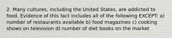 2. Many cultures, including the United States, are addicted to food. Evidence of this fact includes all of the following EXCEPT: a) number of restaurants available b) food magazines c) cooking shows on television d) number of diet books on the market