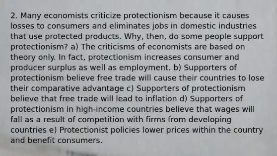 2. Many economists criticize protectionism because it causes losses to consumers and eliminates jobs in domestic industries that use protected products. Why, then, do some people support protectionism? a) The criticisms of economists are based on theory only. In fact, protectionism increases consumer and producer surplus as well as employment. b) Supporters of protectionism believe free trade will cause their countries to lose their comparative advantage c) Supporters of protectionism believe that free trade will lead to inflation d) Supporters of protectionism in high-income countries believe that wages will fall as a result of competition with firms from developing countries e) Protectionist policies lower prices within the country and benefit consumers.