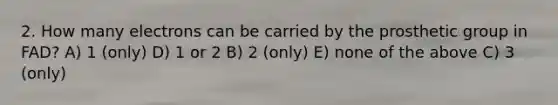 2. How many electrons can be carried by the prosthetic group in FAD? A) 1 (only) D) 1 or 2 B) 2 (only) E) none of the above C) 3 (only)