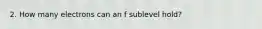 2. How many electrons can an f sublevel hold?