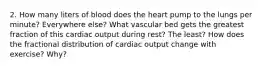 2. How many liters of blood does the heart pump to the lungs per minute? Everywhere else? What vascular bed gets the greatest fraction of this cardiac output during rest? The least? How does the fractional distribution of cardiac output change with exercise? Why?