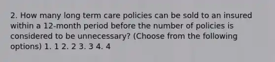 2. How many long term care policies can be sold to an insured within a 12-month period before the number of policies is considered to be unnecessary? (Choose from the following options) 1. 1 2. 2 3. 3 4. 4