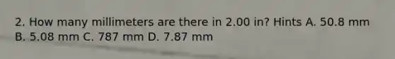 2. How many millimeters are there in 2.00 in? Hints A. 50.8 mm B. 5.08 mm C. 787 mm D. 7.87 mm