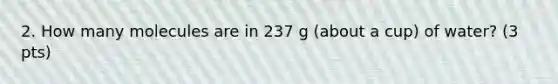 2. How many molecules are in 237 g (about a cup) of water? (3 pts)