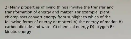 2) Many properties of living things involve the transfer and transformation of energy and matter. For example, plant chloroplasts convert energy from sunlight to which of the following forms of energy or matter? A) the energy of motion B) carbon dioxide and water C) chemical energy D) oxygen E) kinetic energy