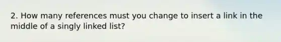 2. How many references must you change to insert a link in the middle of a singly linked list?