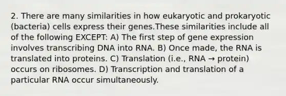 2. There are many similarities in how eukaryotic and prokaryotic (bacteria) cells express their genes.These similarities include all of the following EXCEPT: A) The first step of gene expression involves transcribing DNA into RNA. B) Once made, the RNA is translated into proteins. C) Translation (i.e., RNA → protein) occurs on ribosomes. D) Transcription and translation of a particular RNA occur simultaneously.