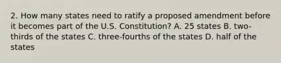 2. How many states need to ratify a proposed amendment before it becomes part of the U.S. Constitution? A. 25 states B. two-thirds of the states C. three-fourths of the states D. half of the states