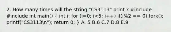 2. How many times will the string "CS3113" print ? #include #include int main() ( int i; for (i=0; i<5; i++) if(i%2 == 0) fork(); printf("CS3113n"); return 0; ) A. 5 B.6 C.7 D.8 E.9