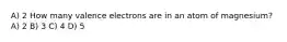 A) 2 How many valence electrons are in an atom of magnesium? A) 2 B) 3 C) 4 D) 5